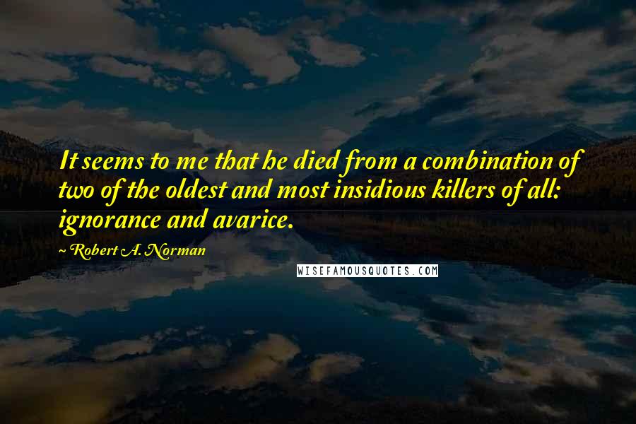 Robert A. Norman Quotes: It seems to me that he died from a combination of two of the oldest and most insidious killers of all: ignorance and avarice.