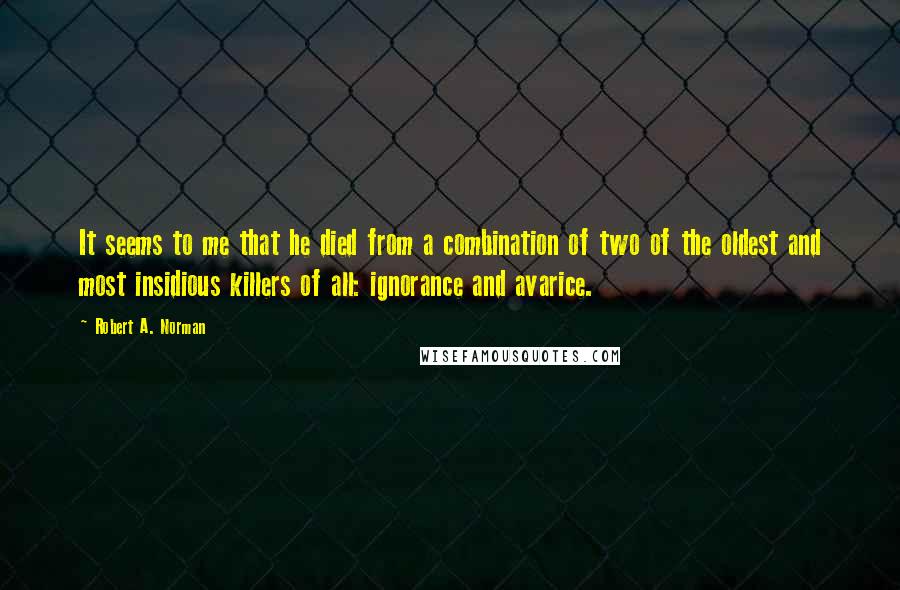 Robert A. Norman Quotes: It seems to me that he died from a combination of two of the oldest and most insidious killers of all: ignorance and avarice.