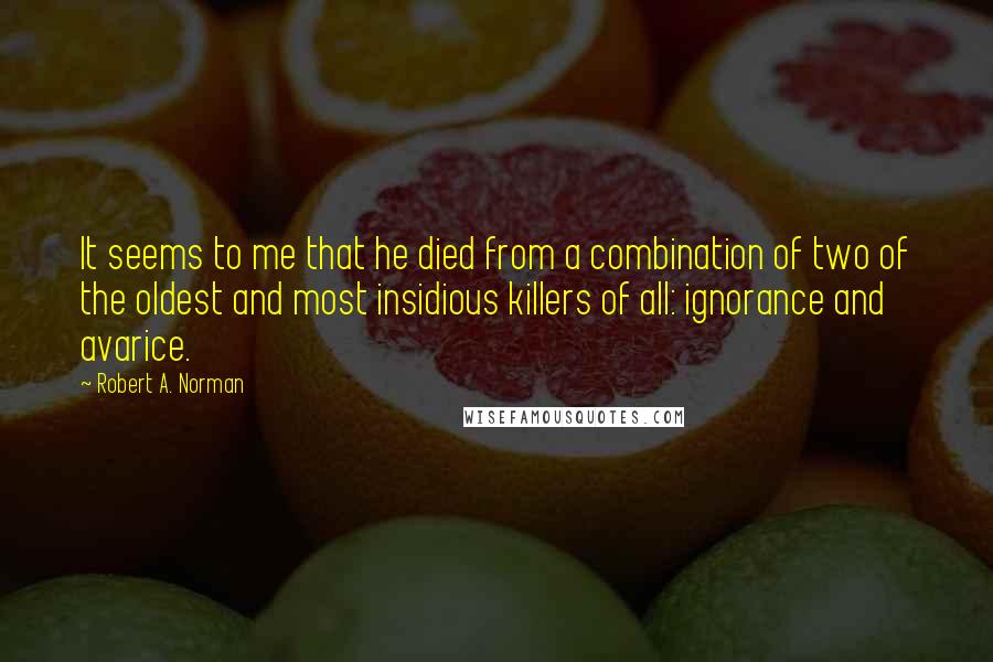 Robert A. Norman Quotes: It seems to me that he died from a combination of two of the oldest and most insidious killers of all: ignorance and avarice.