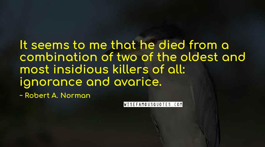 Robert A. Norman Quotes: It seems to me that he died from a combination of two of the oldest and most insidious killers of all: ignorance and avarice.