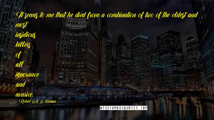 Robert A. Norman Quotes: It seems to me that he died from a combination of two of the oldest and most insidious killers of all: ignorance and avarice.