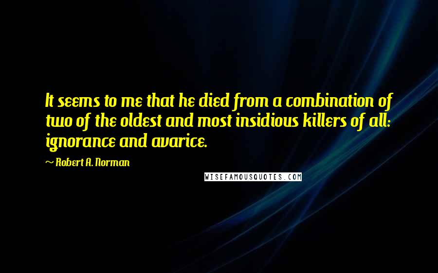 Robert A. Norman Quotes: It seems to me that he died from a combination of two of the oldest and most insidious killers of all: ignorance and avarice.