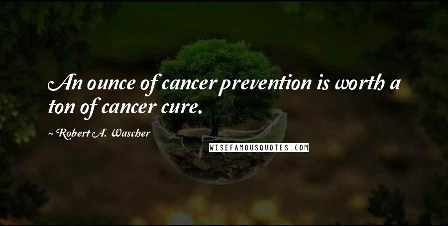 Robert A. Wascher Quotes: An ounce of cancer prevention is worth a ton of cancer cure.