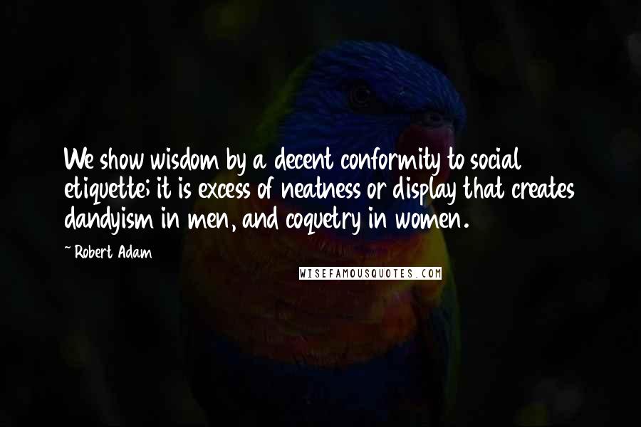 Robert Adam Quotes: We show wisdom by a decent conformity to social etiquette; it is excess of neatness or display that creates dandyism in men, and coquetry in women.