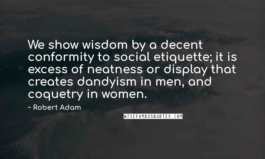 Robert Adam Quotes: We show wisdom by a decent conformity to social etiquette; it is excess of neatness or display that creates dandyism in men, and coquetry in women.