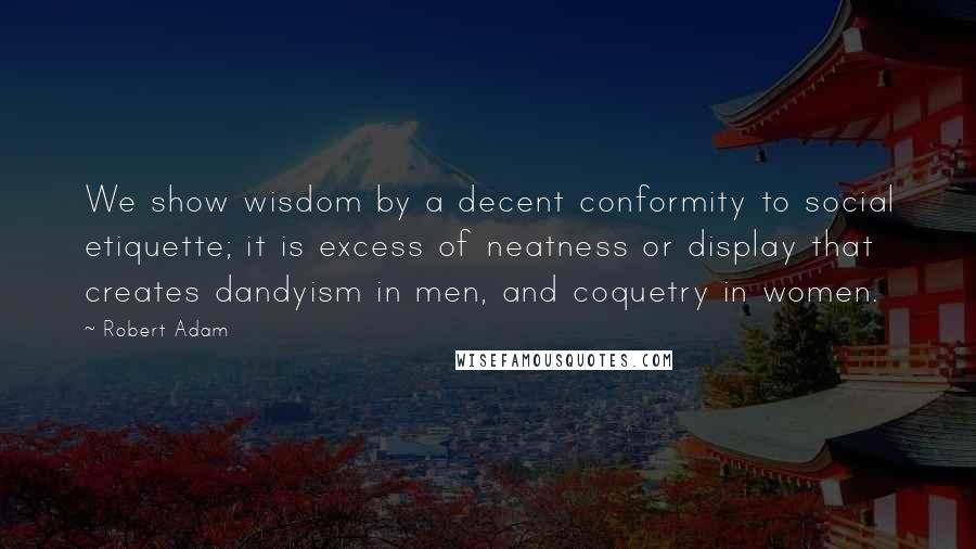 Robert Adam Quotes: We show wisdom by a decent conformity to social etiquette; it is excess of neatness or display that creates dandyism in men, and coquetry in women.