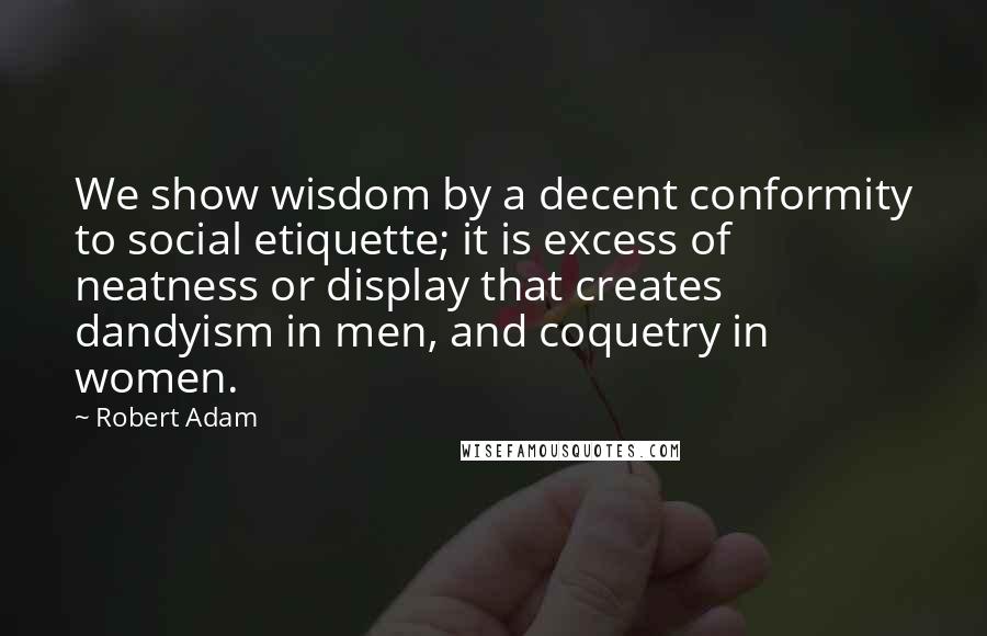 Robert Adam Quotes: We show wisdom by a decent conformity to social etiquette; it is excess of neatness or display that creates dandyism in men, and coquetry in women.