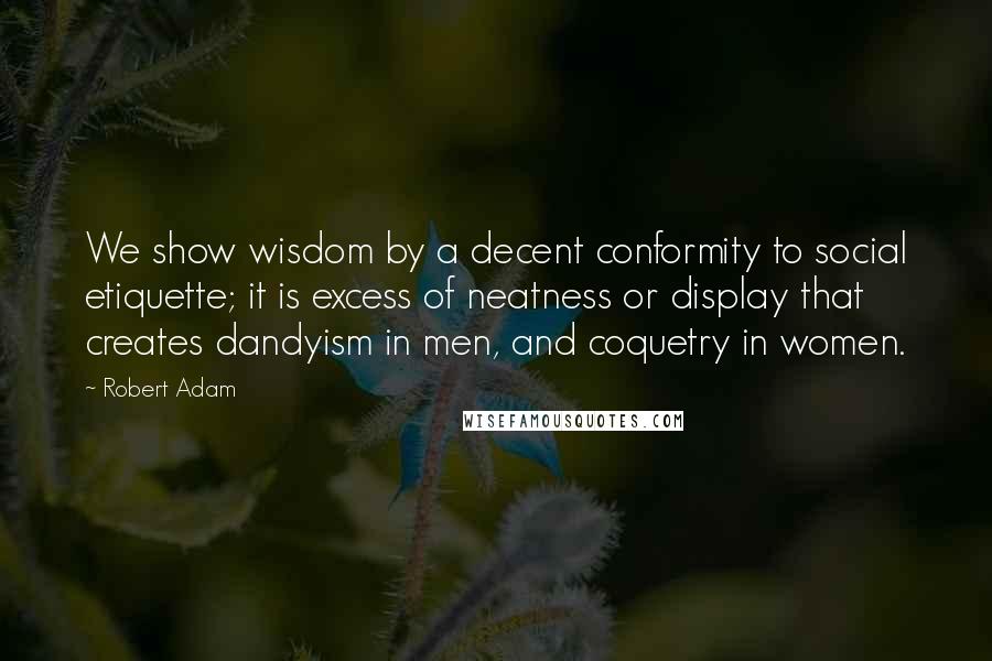 Robert Adam Quotes: We show wisdom by a decent conformity to social etiquette; it is excess of neatness or display that creates dandyism in men, and coquetry in women.
