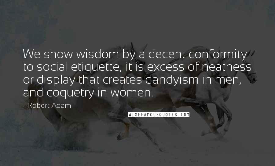 Robert Adam Quotes: We show wisdom by a decent conformity to social etiquette; it is excess of neatness or display that creates dandyism in men, and coquetry in women.