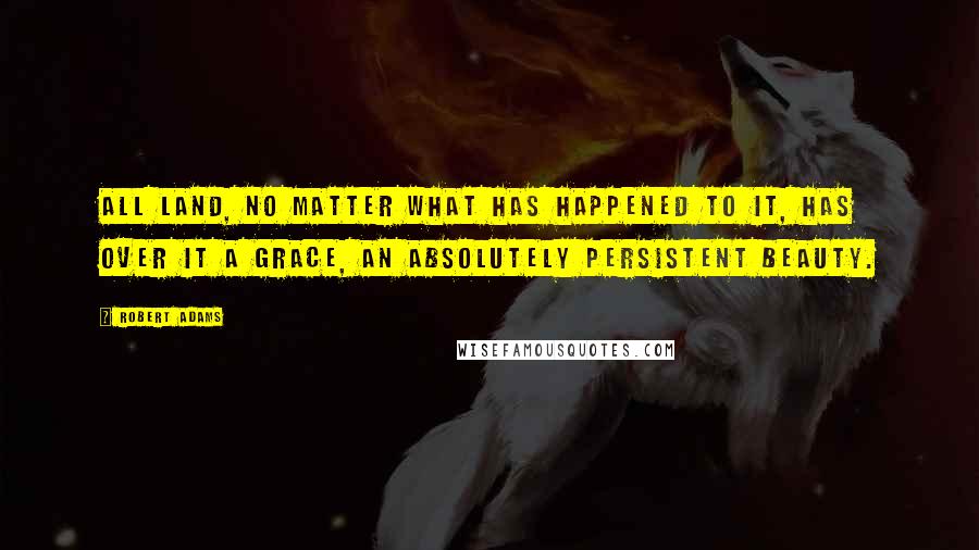 Robert Adams Quotes: All land, no matter what has happened to it, has over it a grace, an absolutely persistent beauty.