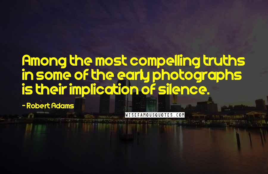 Robert Adams Quotes: Among the most compelling truths in some of the early photographs is their implication of silence.