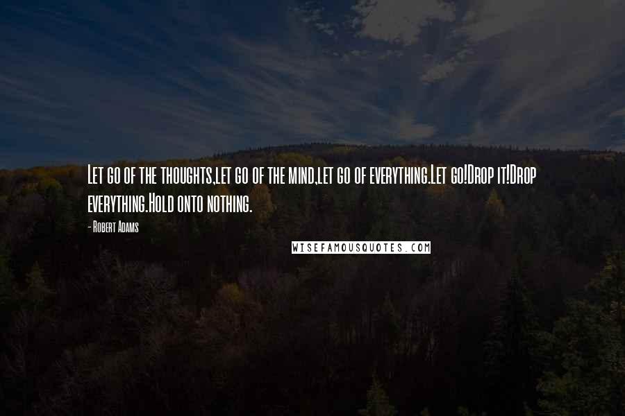 Robert Adams Quotes: Let go of the thoughts,let go of the mind,let go of everything.Let go!Drop it!Drop everything.Hold onto nothing.