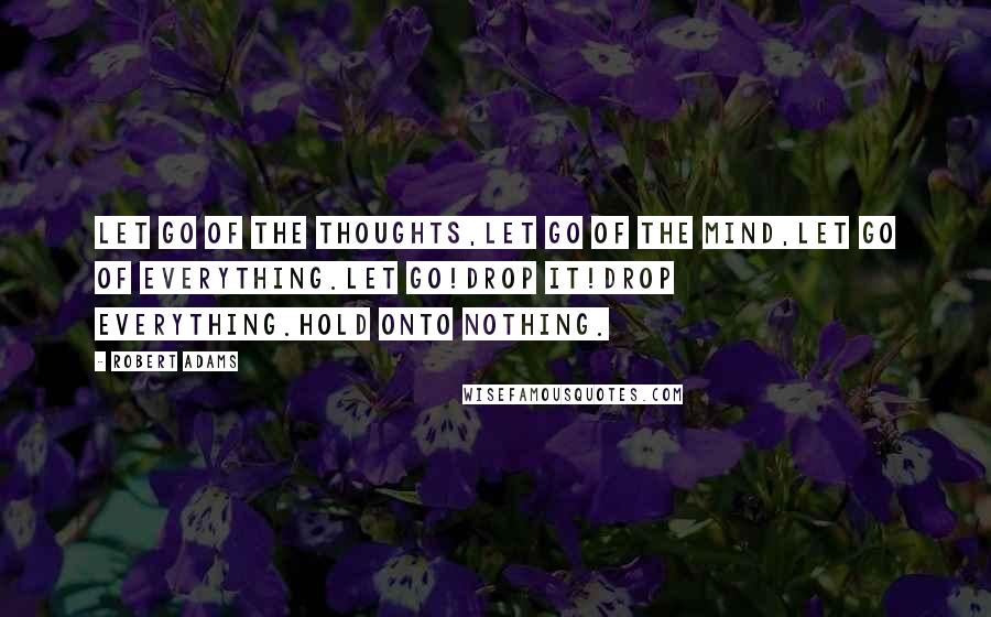 Robert Adams Quotes: Let go of the thoughts,let go of the mind,let go of everything.Let go!Drop it!Drop everything.Hold onto nothing.