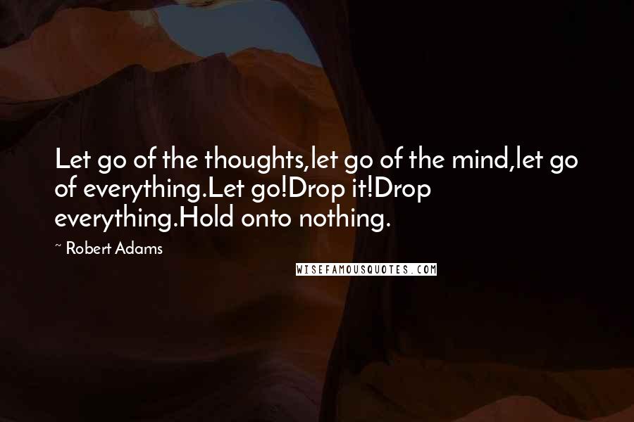 Robert Adams Quotes: Let go of the thoughts,let go of the mind,let go of everything.Let go!Drop it!Drop everything.Hold onto nothing.