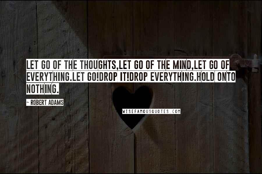 Robert Adams Quotes: Let go of the thoughts,let go of the mind,let go of everything.Let go!Drop it!Drop everything.Hold onto nothing.
