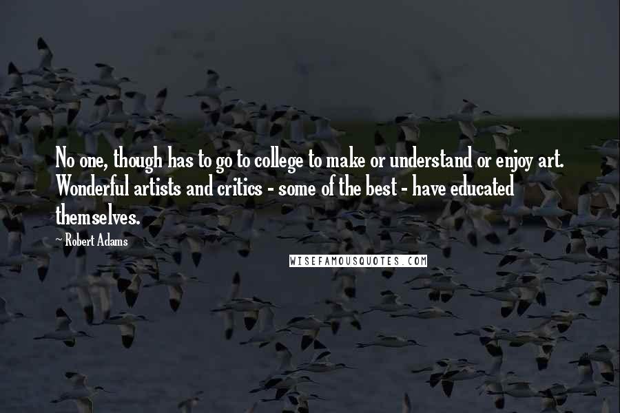 Robert Adams Quotes: No one, though has to go to college to make or understand or enjoy art. Wonderful artists and critics - some of the best - have educated themselves.