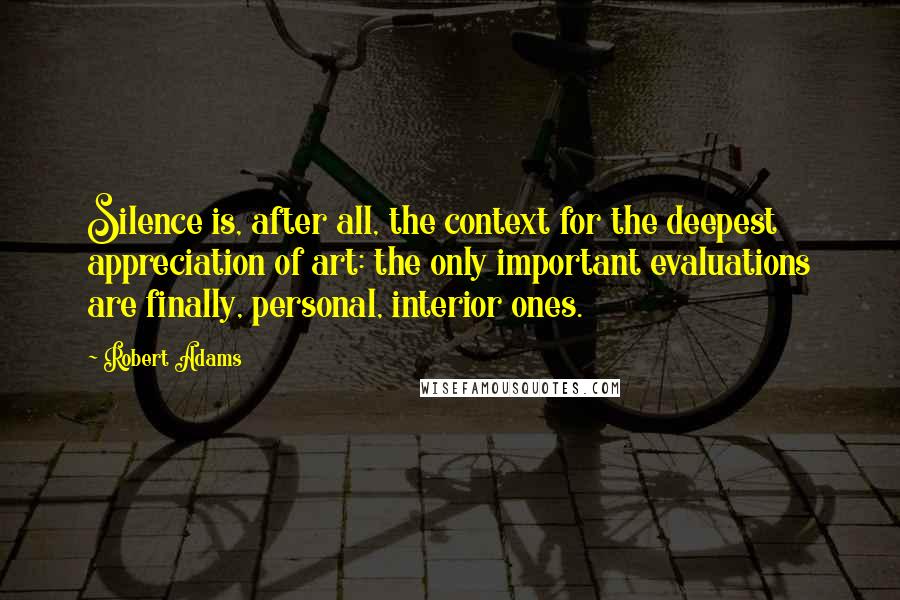 Robert Adams Quotes: Silence is, after all, the context for the deepest appreciation of art: the only important evaluations are finally, personal, interior ones.