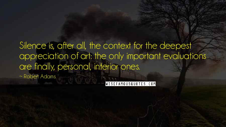 Robert Adams Quotes: Silence is, after all, the context for the deepest appreciation of art: the only important evaluations are finally, personal, interior ones.