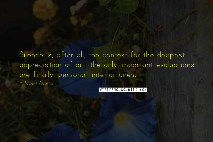 Robert Adams Quotes: Silence is, after all, the context for the deepest appreciation of art: the only important evaluations are finally, personal, interior ones.