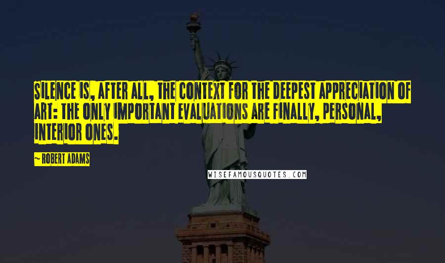 Robert Adams Quotes: Silence is, after all, the context for the deepest appreciation of art: the only important evaluations are finally, personal, interior ones.