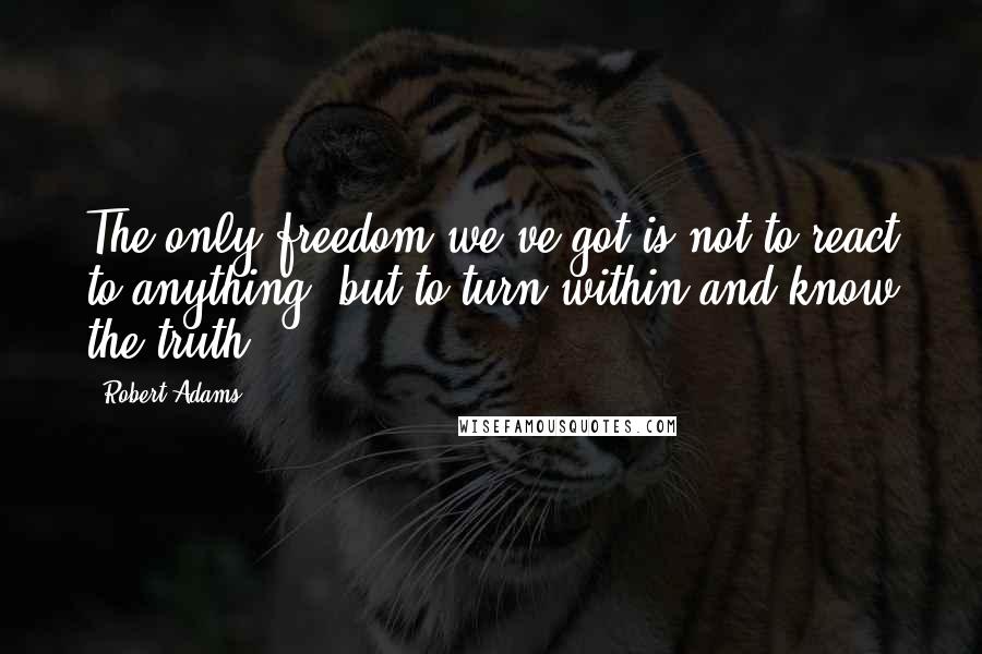 Robert Adams Quotes: The only freedom we've got is not to react to anything, but to turn within and know the truth.