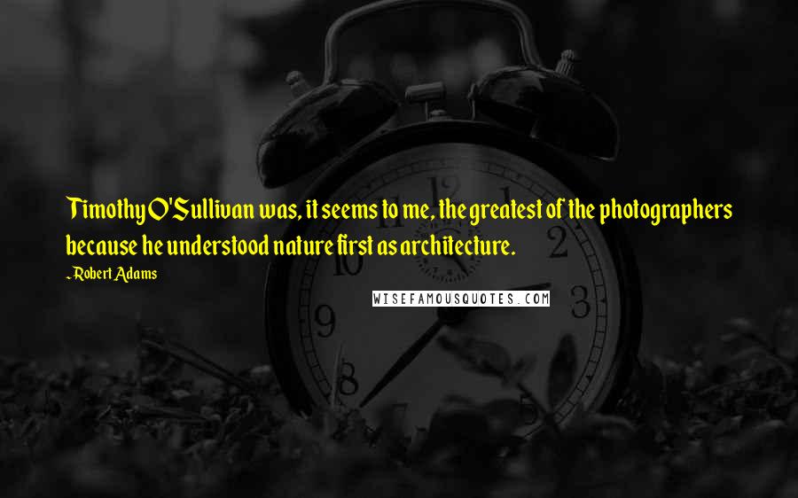 Robert Adams Quotes: Timothy O'Sullivan was, it seems to me, the greatest of the photographers because he understood nature first as architecture.