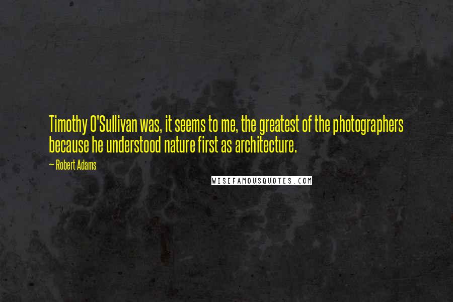 Robert Adams Quotes: Timothy O'Sullivan was, it seems to me, the greatest of the photographers because he understood nature first as architecture.