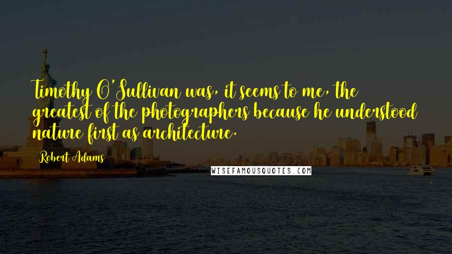 Robert Adams Quotes: Timothy O'Sullivan was, it seems to me, the greatest of the photographers because he understood nature first as architecture.