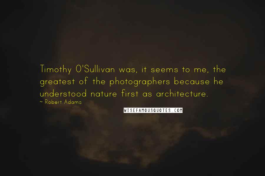 Robert Adams Quotes: Timothy O'Sullivan was, it seems to me, the greatest of the photographers because he understood nature first as architecture.