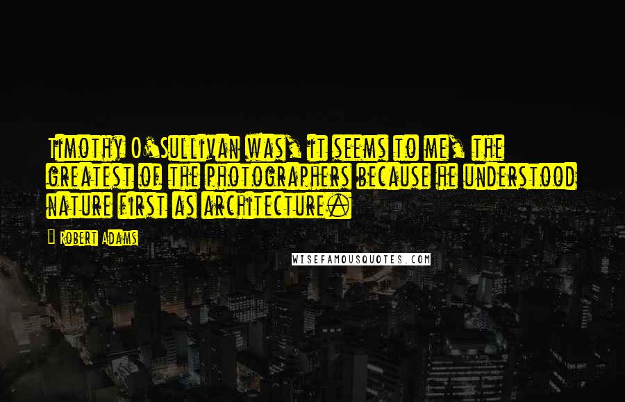 Robert Adams Quotes: Timothy O'Sullivan was, it seems to me, the greatest of the photographers because he understood nature first as architecture.