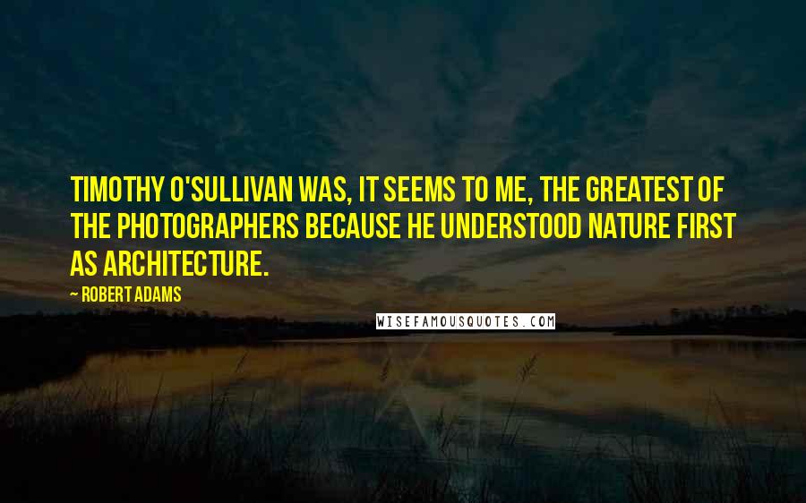 Robert Adams Quotes: Timothy O'Sullivan was, it seems to me, the greatest of the photographers because he understood nature first as architecture.