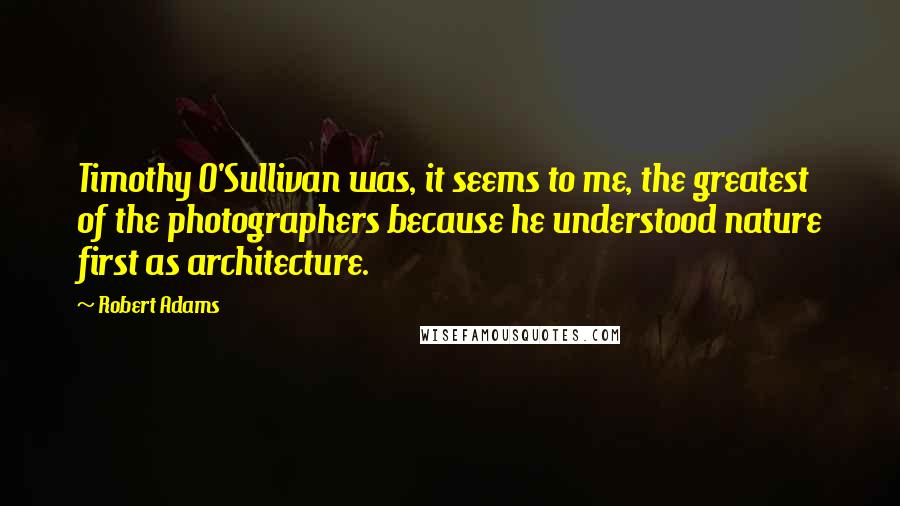 Robert Adams Quotes: Timothy O'Sullivan was, it seems to me, the greatest of the photographers because he understood nature first as architecture.