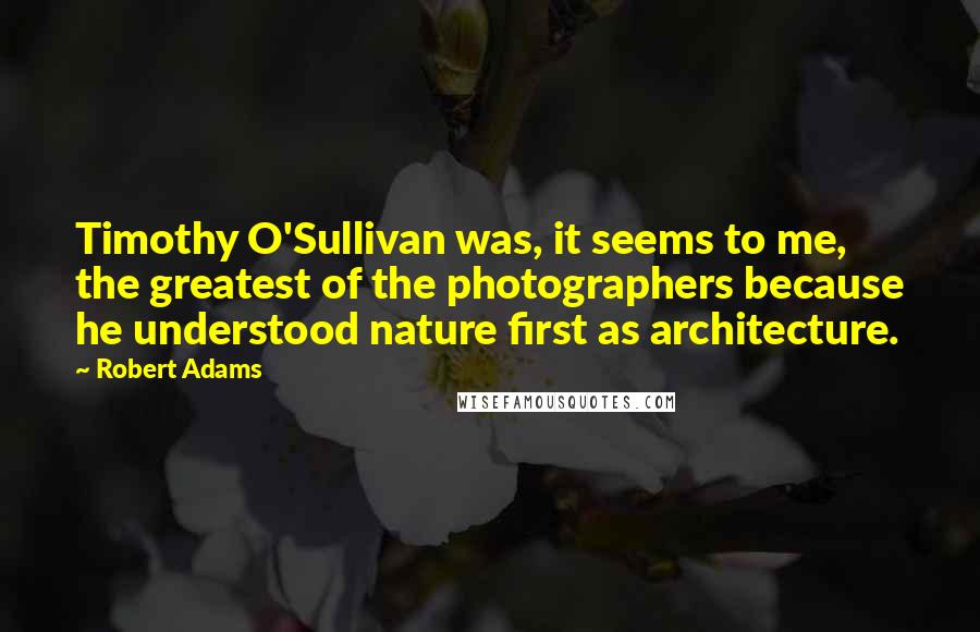 Robert Adams Quotes: Timothy O'Sullivan was, it seems to me, the greatest of the photographers because he understood nature first as architecture.