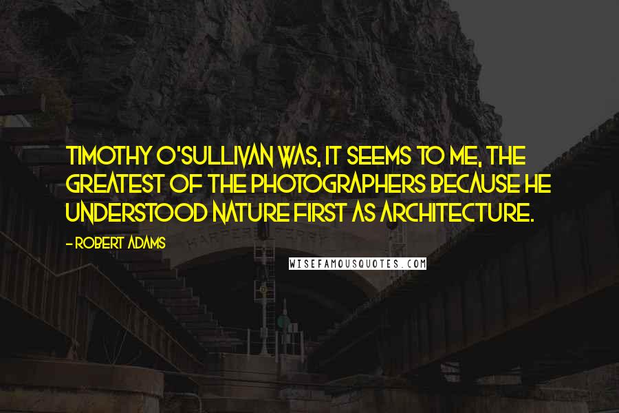 Robert Adams Quotes: Timothy O'Sullivan was, it seems to me, the greatest of the photographers because he understood nature first as architecture.