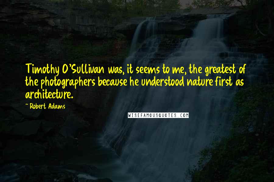 Robert Adams Quotes: Timothy O'Sullivan was, it seems to me, the greatest of the photographers because he understood nature first as architecture.