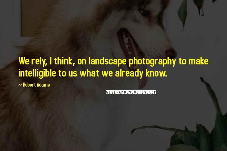 Robert Adams Quotes: We rely, I think, on landscape photography to make intelligible to us what we already know.