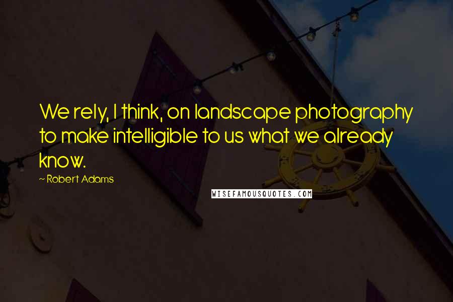Robert Adams Quotes: We rely, I think, on landscape photography to make intelligible to us what we already know.