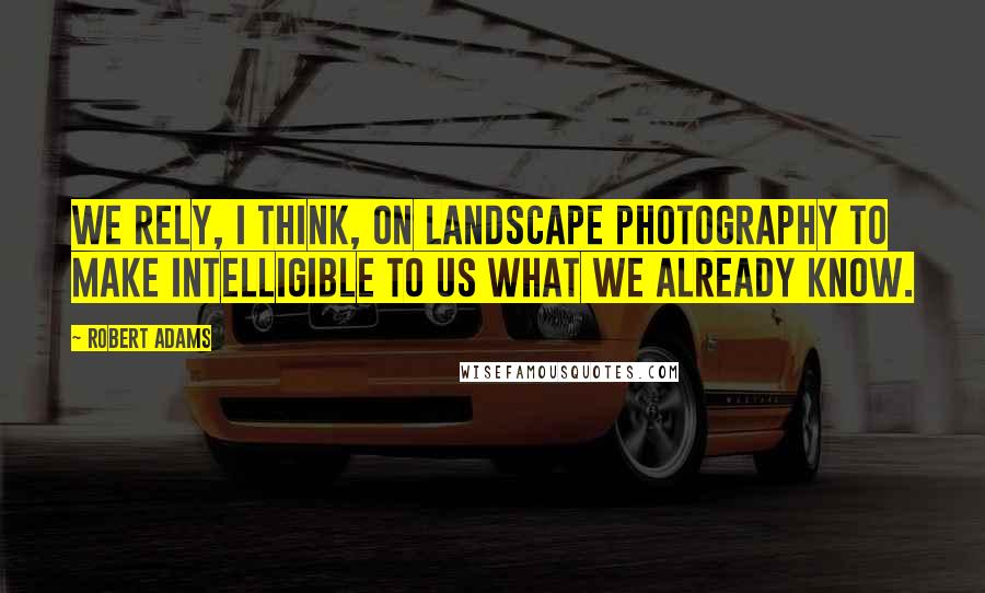 Robert Adams Quotes: We rely, I think, on landscape photography to make intelligible to us what we already know.