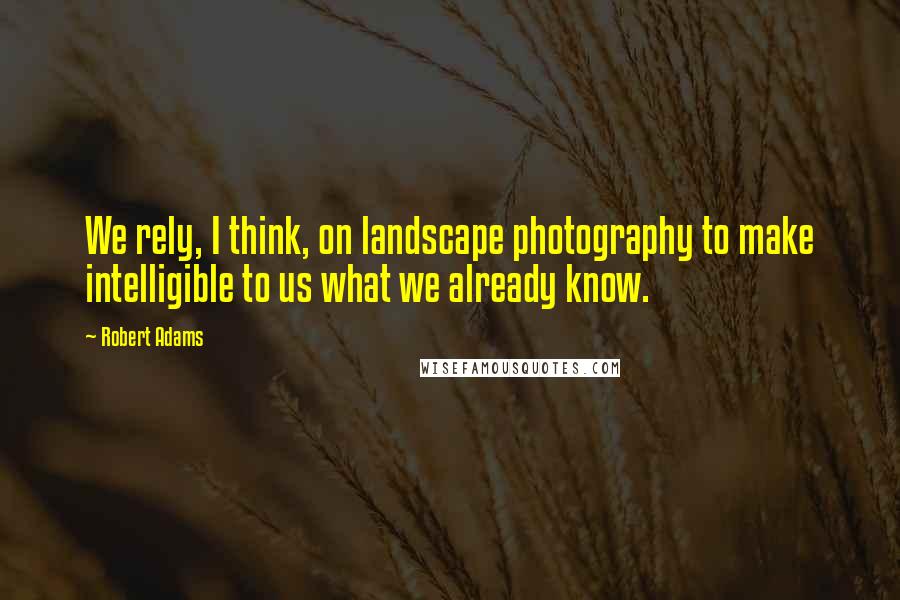 Robert Adams Quotes: We rely, I think, on landscape photography to make intelligible to us what we already know.