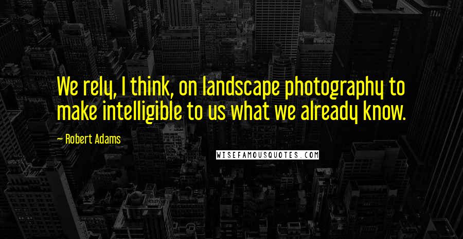 Robert Adams Quotes: We rely, I think, on landscape photography to make intelligible to us what we already know.