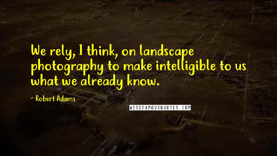 Robert Adams Quotes: We rely, I think, on landscape photography to make intelligible to us what we already know.