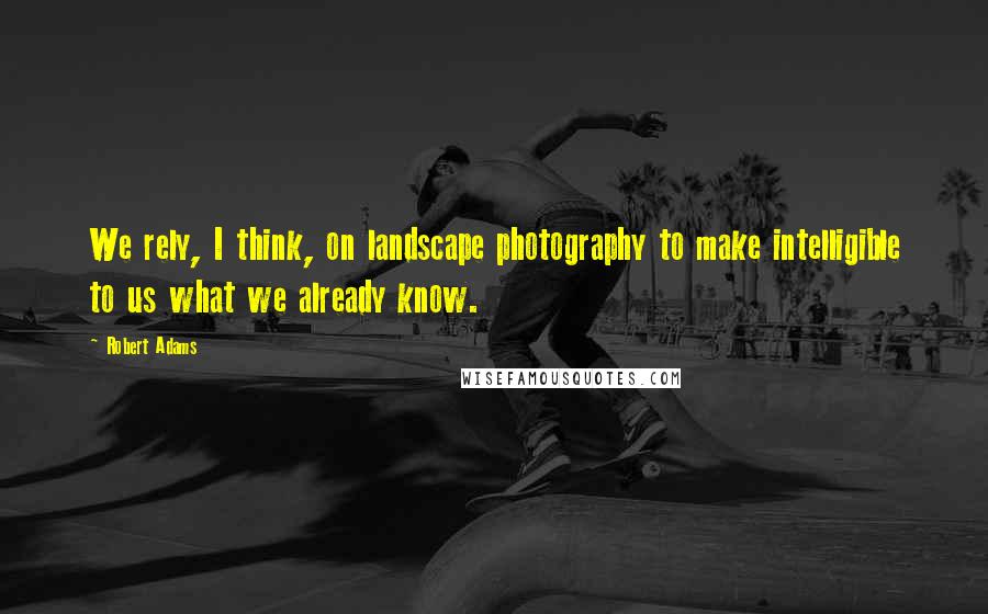 Robert Adams Quotes: We rely, I think, on landscape photography to make intelligible to us what we already know.