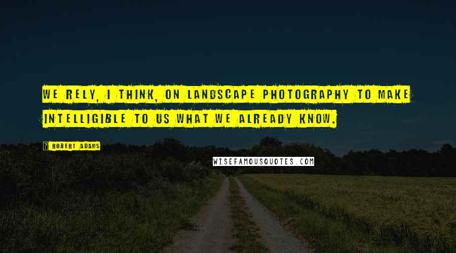 Robert Adams Quotes: We rely, I think, on landscape photography to make intelligible to us what we already know.