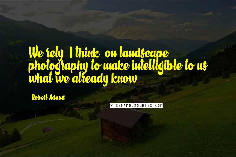 Robert Adams Quotes: We rely, I think, on landscape photography to make intelligible to us what we already know.