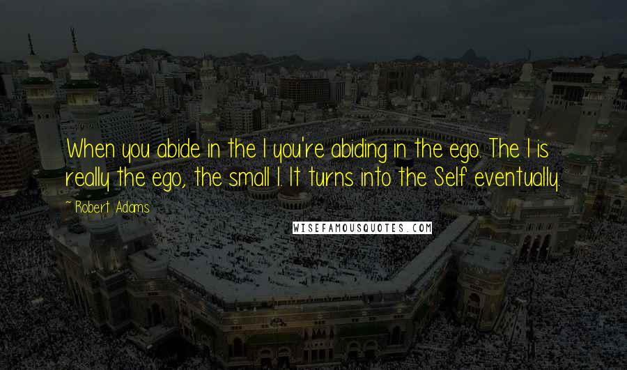 Robert Adams Quotes: When you abide in the I you're abiding in the ego. The I is really the ego, the small I. It turns into the Self eventually.