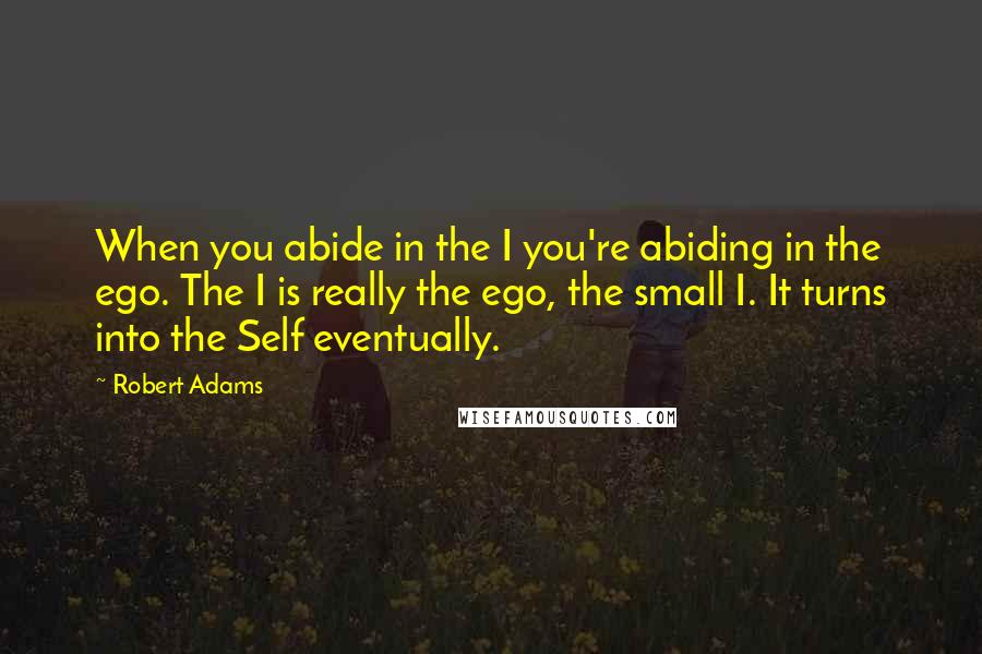 Robert Adams Quotes: When you abide in the I you're abiding in the ego. The I is really the ego, the small I. It turns into the Self eventually.