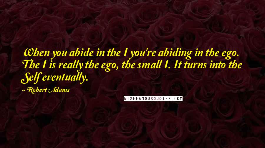 Robert Adams Quotes: When you abide in the I you're abiding in the ego. The I is really the ego, the small I. It turns into the Self eventually.