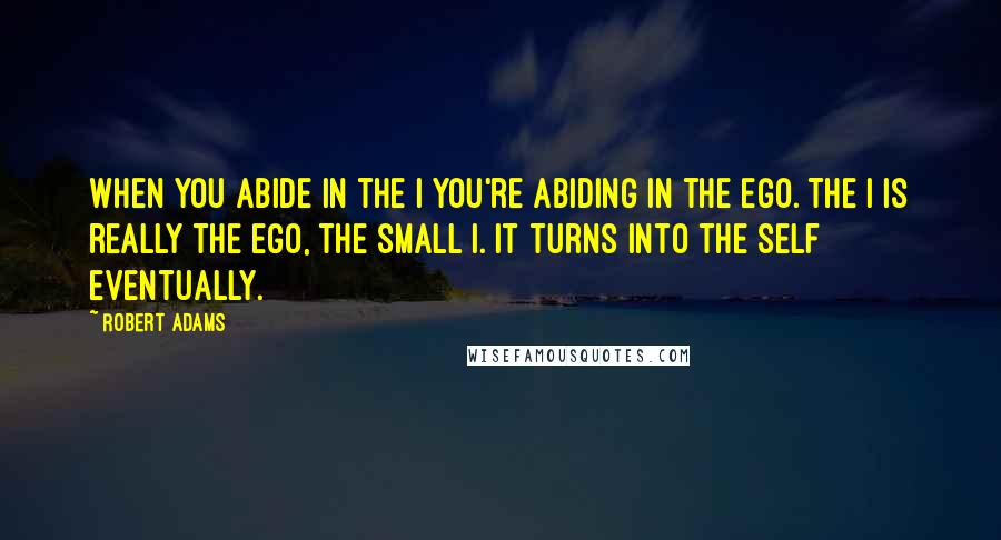 Robert Adams Quotes: When you abide in the I you're abiding in the ego. The I is really the ego, the small I. It turns into the Self eventually.