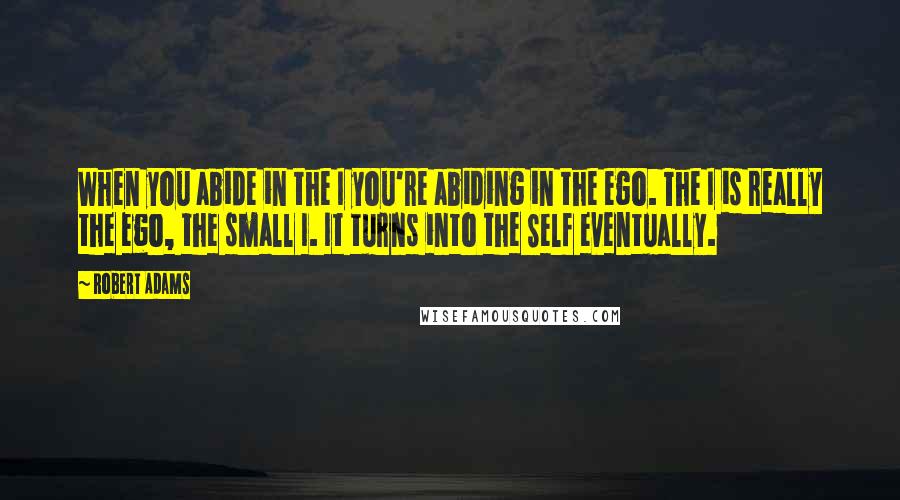 Robert Adams Quotes: When you abide in the I you're abiding in the ego. The I is really the ego, the small I. It turns into the Self eventually.