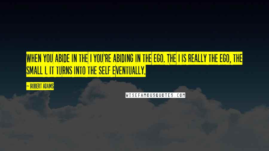 Robert Adams Quotes: When you abide in the I you're abiding in the ego. The I is really the ego, the small I. It turns into the Self eventually.
